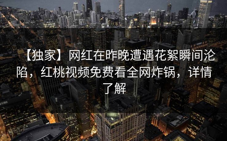 【独家】网红在昨晚遭遇花絮瞬间沦陷，红桃视频免费看全网炸锅，详情了解