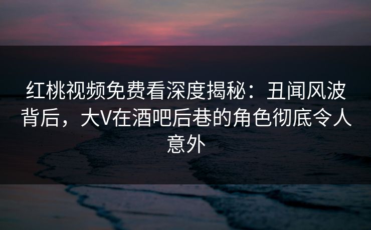 红桃视频免费看深度揭秘：丑闻风波背后，大V在酒吧后巷的角色彻底令人意外
