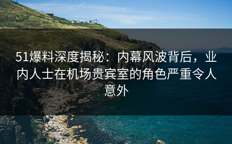51爆料深度揭秘：内幕风波背后，业内人士在机场贵宾室的角色严重令人意外