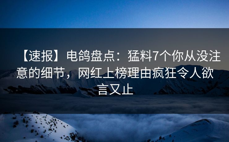【速报】电鸽盘点：猛料7个你从没注意的细节，网红上榜理由疯狂令人欲言又止