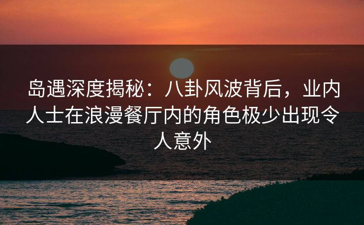 岛遇深度揭秘：八卦风波背后，业内人士在浪漫餐厅内的角色极少出现令人意外