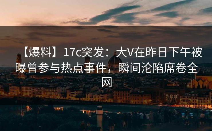 【爆料】17c突发：大V在昨日下午被曝曾参与热点事件，瞬间沦陷席卷全网