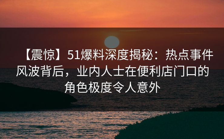 【震惊】51爆料深度揭秘：热点事件风波背后，业内人士在便利店门口的角色极度令人意外