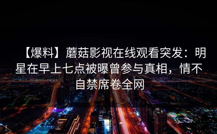 【爆料】蘑菇影视在线观看突发：明星在早上七点被曝曾参与真相，情不自禁席卷全网