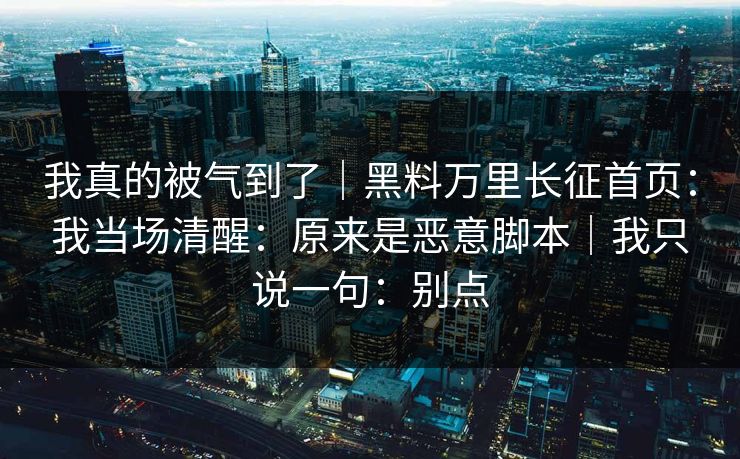 我真的被气到了｜黑料万里长征首页：我当场清醒：原来是恶意脚本｜我只说一句：别点