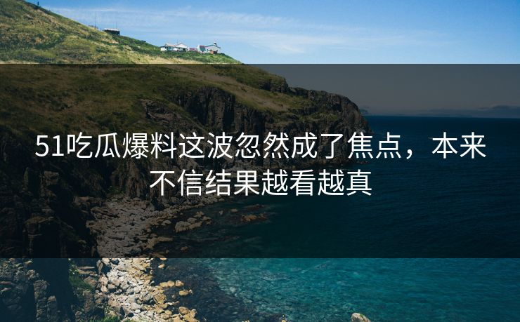 51吃瓜爆料这波忽然成了焦点，本来不信结果越看越真