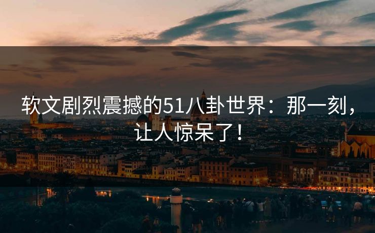 软文剧烈震撼的51八卦世界：那一刻，让人惊呆了！