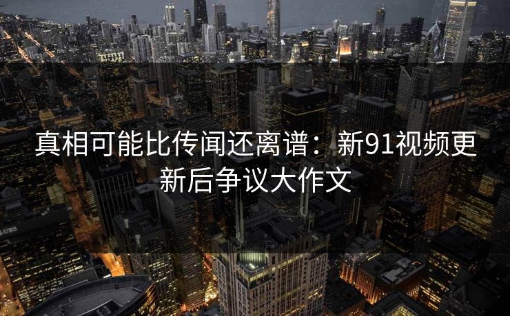 真相可能比传闻还离谱：新91视频更新后争议大作文