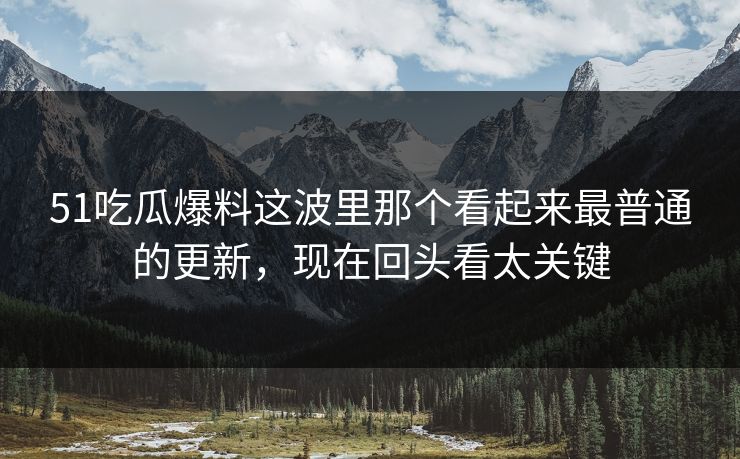 51吃瓜爆料这波里那个看起来最普通的更新，现在回头看太关键