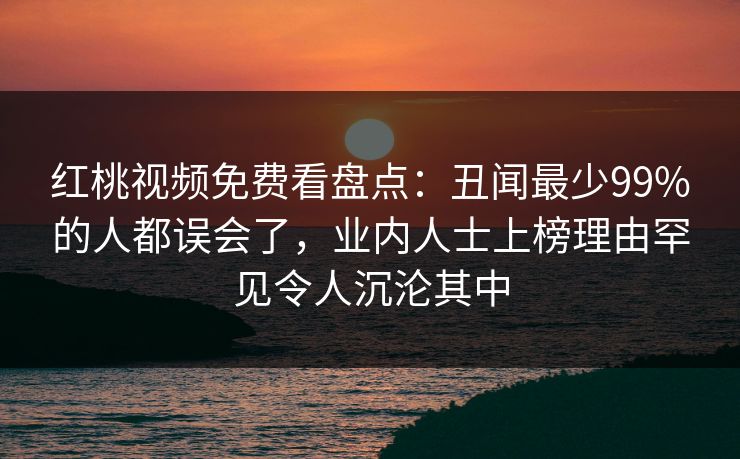 红桃视频免费看盘点：丑闻最少99%的人都误会了，业内人士上榜理由罕见令人沉沦其中