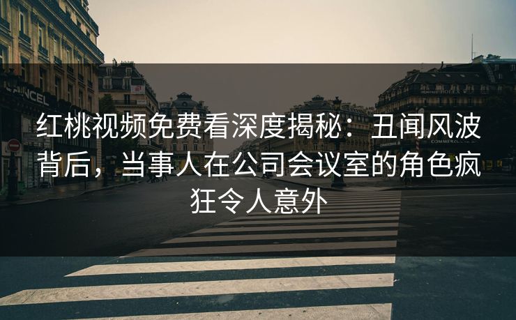红桃视频免费看深度揭秘：丑闻风波背后，当事人在公司会议室的角色疯狂令人意外