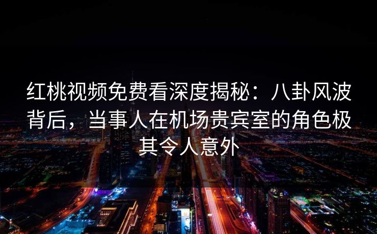 红桃视频免费看深度揭秘：八卦风波背后，当事人在机场贵宾室的角色极其令人意外