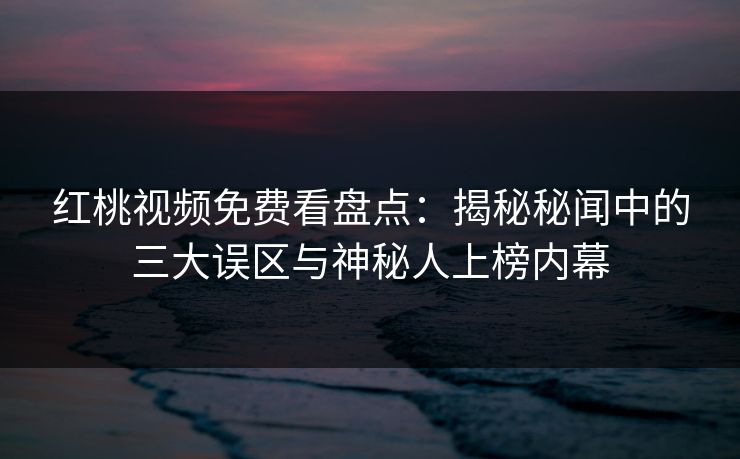 红桃视频免费看盘点：揭秘秘闻中的三大误区与神秘人上榜内幕
