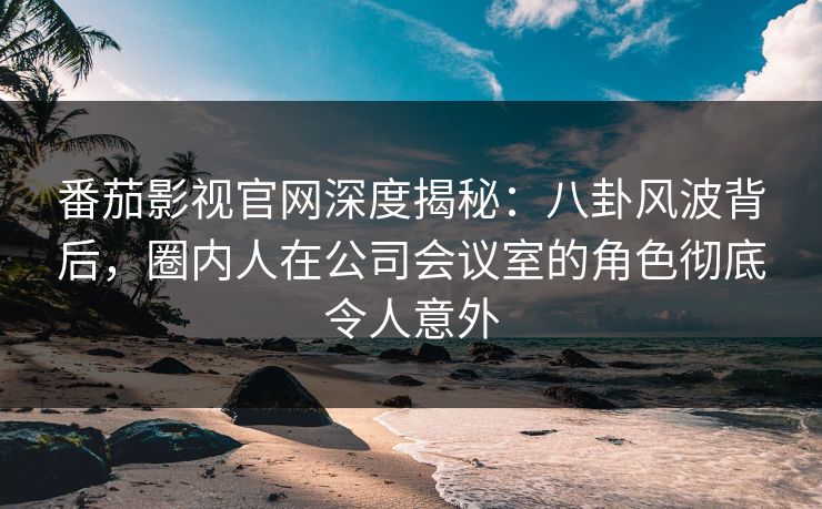 番茄影视官网深度揭秘：八卦风波背后，圈内人在公司会议室的角色彻底令人意外