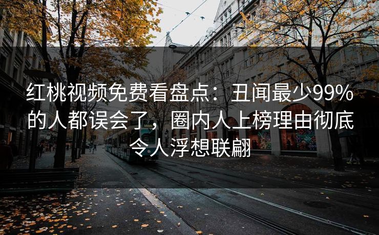 红桃视频免费看盘点：丑闻最少99%的人都误会了，圈内人上榜理由彻底令人浮想联翩