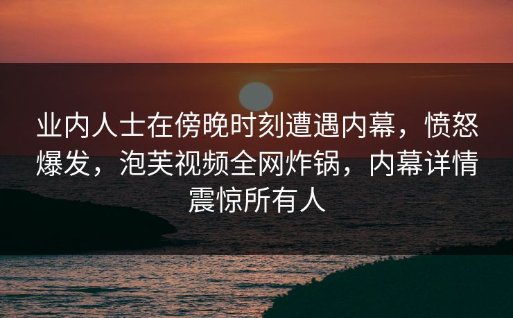 业内人士在傍晚时刻遭遇内幕，愤怒爆发，泡芙视频全网炸锅，内幕详情震惊所有人