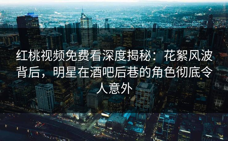 红桃视频免费看深度揭秘：花絮风波背后，明星在酒吧后巷的角色彻底令人意外