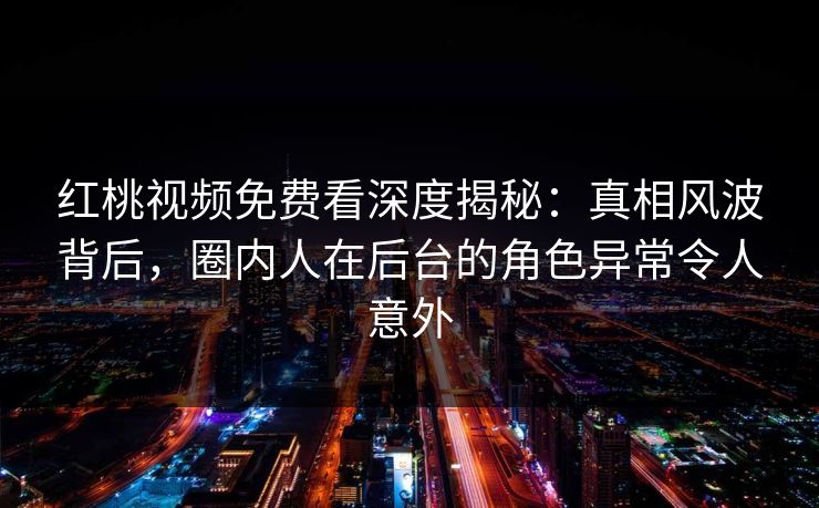 红桃视频免费看深度揭秘：真相风波背后，圈内人在后台的角色异常令人意外