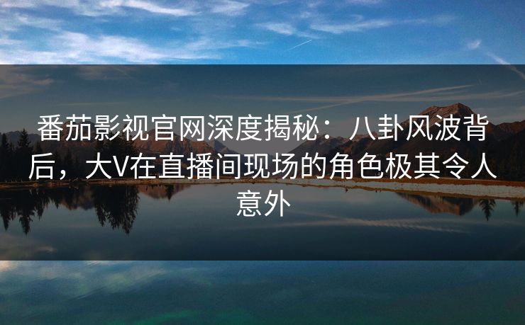 番茄影视官网深度揭秘：八卦风波背后，大V在直播间现场的角色极其令人意外