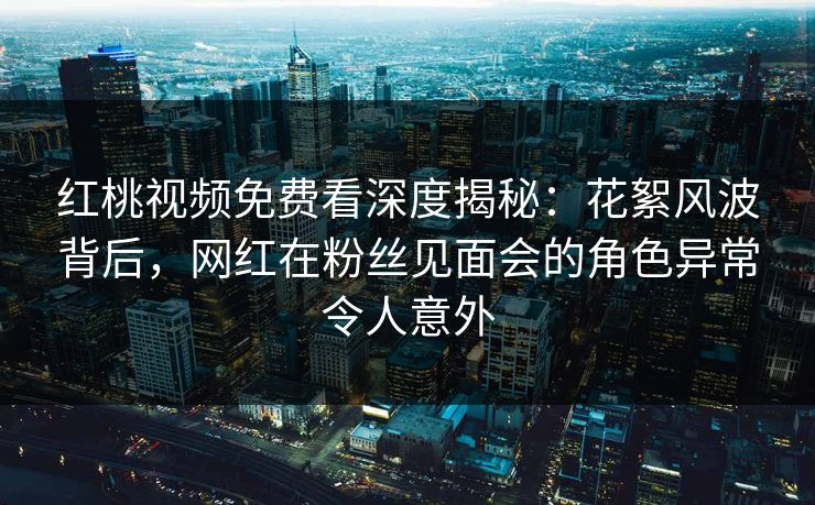 红桃视频免费看深度揭秘：花絮风波背后，网红在粉丝见面会的角色异常令人意外