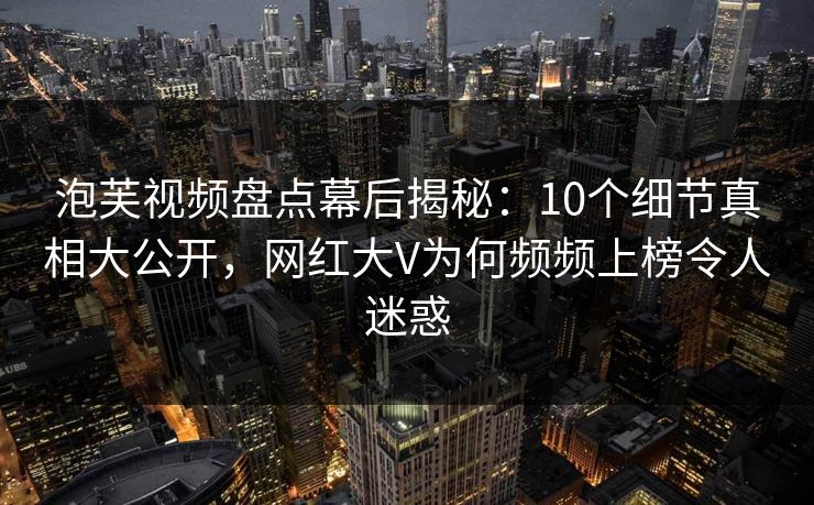 泡芙视频盘点幕后揭秘：10个细节真相大公开，网红大V为何频频上榜令人迷惑