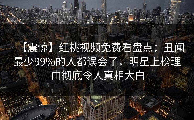 【震惊】红桃视频免费看盘点:丑闻最少99%的人都误会了,明星上榜理由彻底令人真相大白 【震惊】红桃视频免费看盘点:丑闻最少99%的人都误会了,明星上榜理由彻底令人真相大白