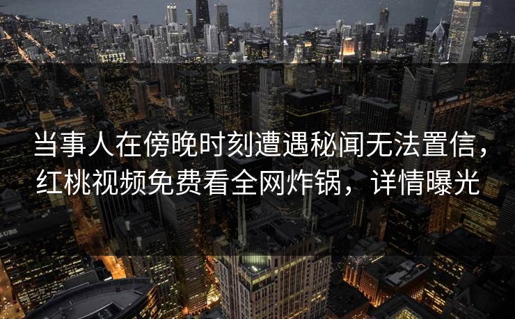 当事人在傍晚时刻遭遇秘闻无法置信，红桃视频免费看全网炸锅，详情曝光