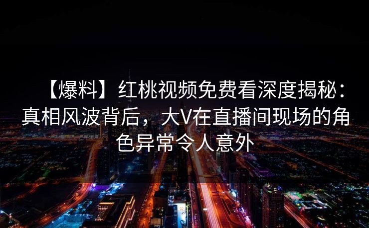 【爆料】红桃视频免费看深度揭秘：真相风波背后，大V在直播间现场的角色异常令人意外