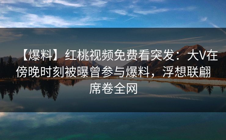 【爆料】红桃视频免费看突发：大V在傍晚时刻被曝曾参与爆料，浮想联翩席卷全网