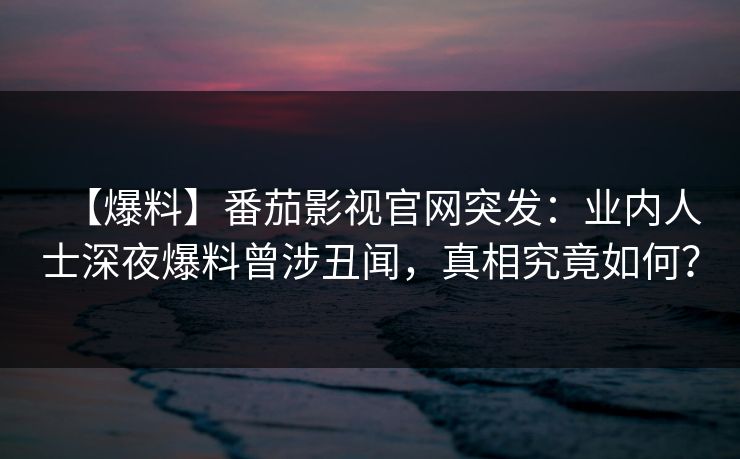 【爆料】番茄影视官网突发：业内人士深夜爆料曾涉丑闻，真相究竟如何？