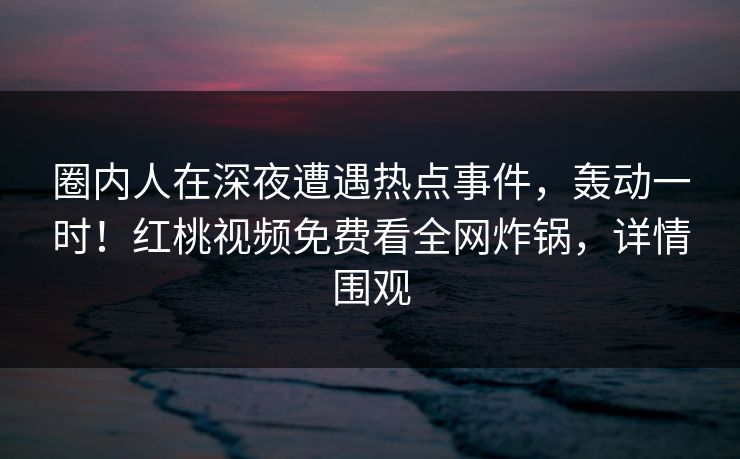 圈内人在深夜遭遇热点事件，轰动一时！红桃视频免费看全网炸锅，详情围观