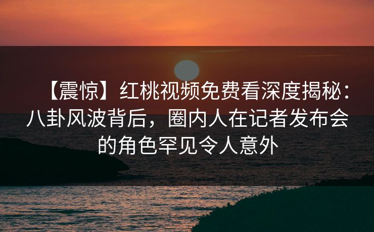 【震惊】红桃视频免费看深度揭秘:八卦风波背后,圈内人在记者发布会的角色罕见令人意外 【震惊】红桃视频免费看深度揭秘:八卦风波背后,圈内人在记者发布会的角色罕见令人意外