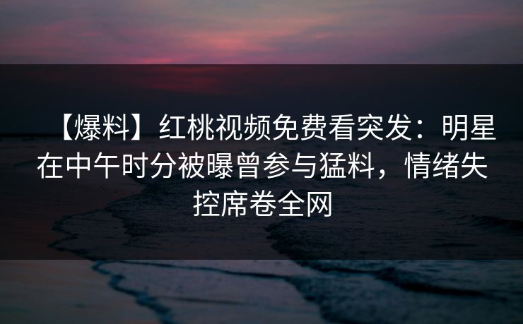 【爆料】红桃视频免费看突发：明星在中午时分被曝曾参与猛料，情绪失控席卷全网