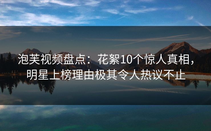 泡芙视频盘点：花絮10个惊人真相，明星上榜理由极其令人热议不止