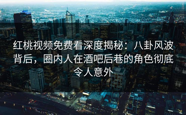 红桃视频免费看深度揭秘：八卦风波背后，圈内人在酒吧后巷的角色彻底令人意外