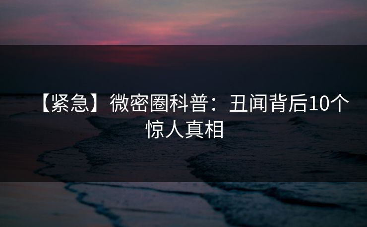 【紧急】微密圈科普：丑闻背后10个惊人真相