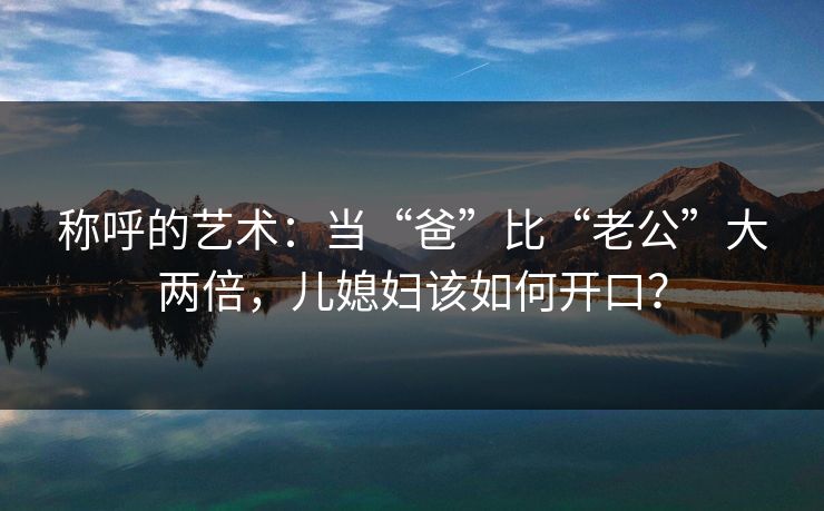 称呼的艺术：当“爸”比“老公”大两倍，儿媳妇该如何开口？