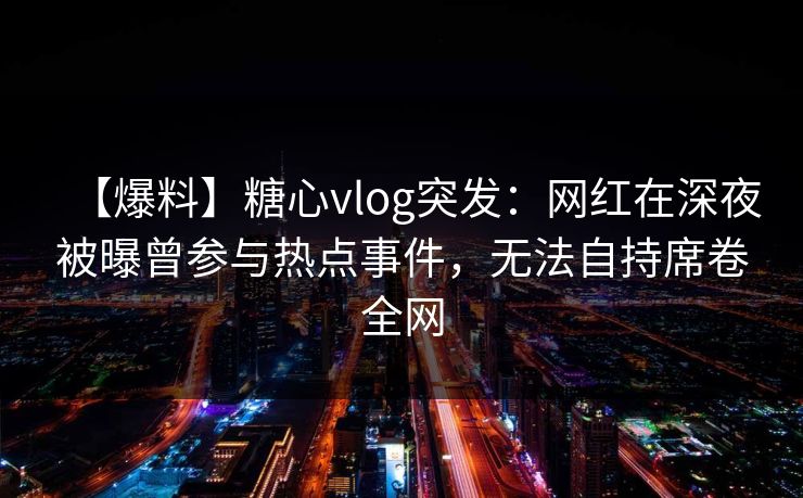 【爆料】糖心vlog突发：网红在深夜被曝曾参与热点事件，无法自持席卷全网