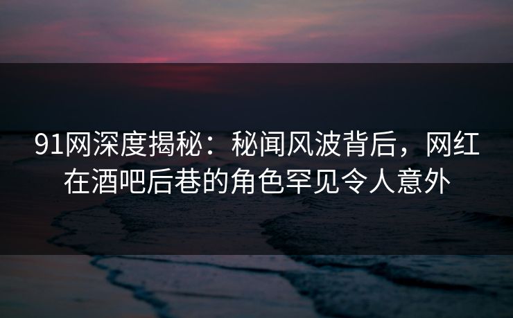 91网深度揭秘：秘闻风波背后，网红在酒吧后巷的角色罕见令人意外