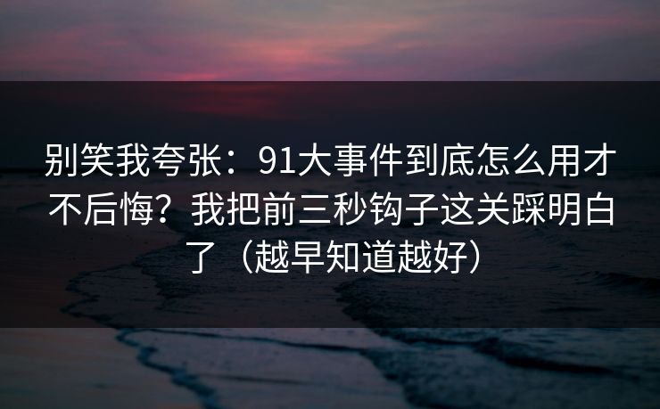 别笑我夸张：91大事件到底怎么用才不后悔？我把前三秒钩子这关踩明白了（越早知道越好）