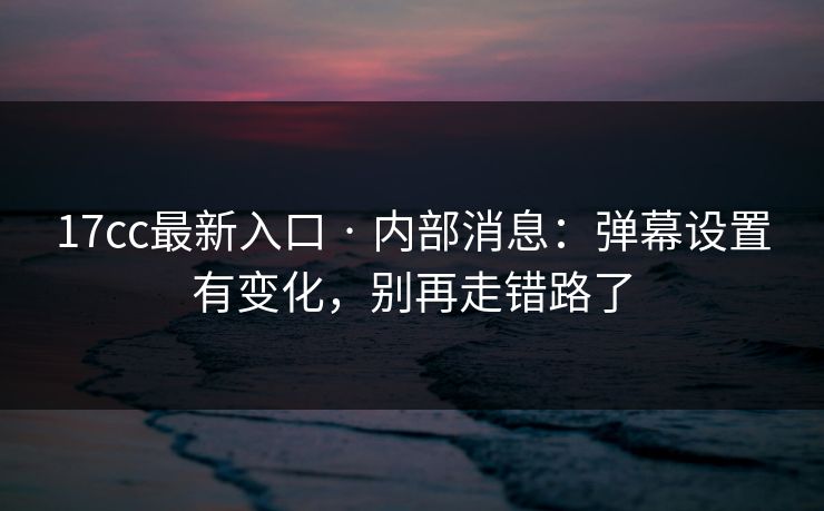 17cc最新入口 · 内部消息：弹幕设置有变化，别再走错路了