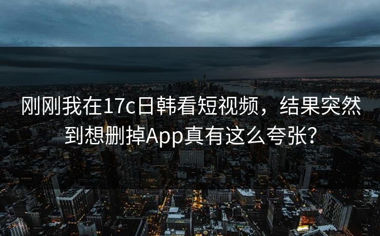 刚刚我在17c日韩看短视频，结果突然到想删掉App真有这么夸张？