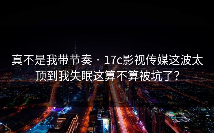真不是我带节奏 · 17c影视传媒这波太顶到我失眠这算不算被坑了？