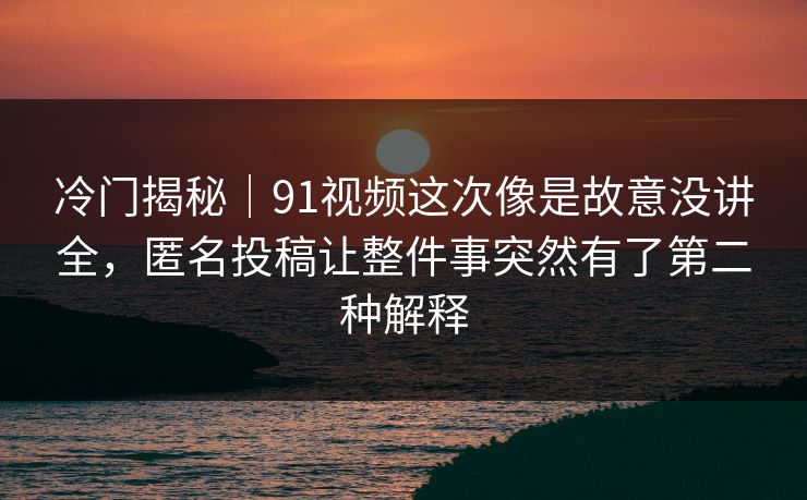 冷门揭秘｜91视频这次像是故意没讲全，匿名投稿让整件事突然有了第二种解释